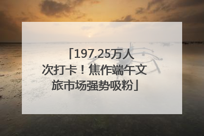 197.25万人次打卡！焦作端午文旅市场强势吸粉
