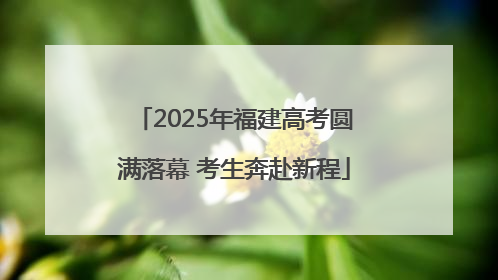 2025年福建高考圆满落幕 考生奔赴新程