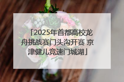 2025年首都高校龙舟挑战赛门头沟开赛 京津健儿竞速门城湖