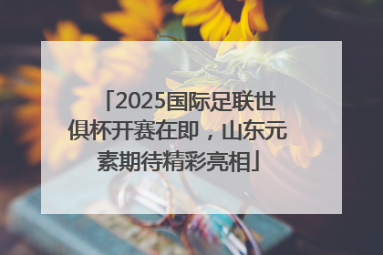 2025国际足联世俱杯开赛在即，山东元素期待精彩亮相