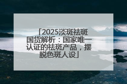 2025淡斑祛斑国货解析：国家唯一认证的祛斑产品，摆脱色斑人设