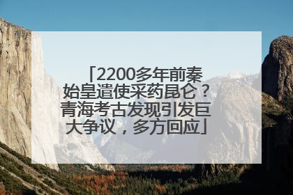 2200多年前秦始皇遣使采药昆仑?青海考古发现引发巨大争议,多方回应