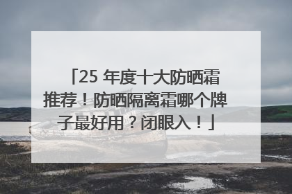 25 年度十大防晒霜推荐！防晒隔离霜哪个牌子最好用？闭眼入！