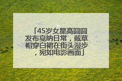 45岁女星高圆圆发布戛纳日常，戴草帽穿白裙在街头漫步，宛如电影画面