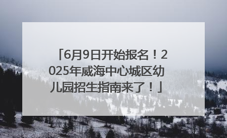 6月9日开始报名！2025年威海中心城区幼儿园招生指南来了！